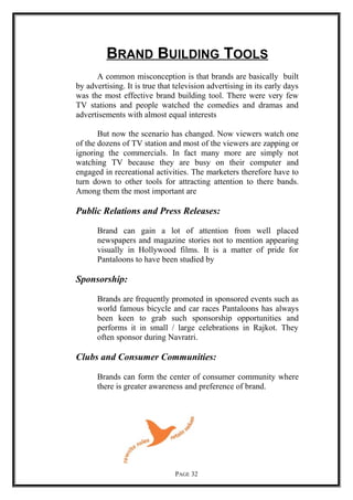 BRAND BUILDING TOOLS
A common misconception is that brands are basically built
by advertising. It is true that television advertising in its early days
was the most effective brand building tool. There were very few
TV stations and people watched the comedies and dramas and
advertisements with almost equal interests
But now the scenario has changed. Now viewers watch one
of the dozens of TV station and most of the viewers are zapping or
ignoring the commercials. In fact many more are simply not
watching TV because they are busy on their computer and
engaged in recreational activities. The marketers therefore have to
turn down to other tools for attracting attention to there bands.
Among them the most important are
Public Relations and Press Releases:
Brand can gain a lot of attention from well placed
newspapers and magazine stories not to mention appearing
visually in Hollywood films. It is a matter of pride for
Pantaloons to have been studied by
Sponsorship:
Brands are frequently promoted in sponsored events such as
world famous bicycle and car races Pantaloons has always
been keen to grab such sponsorship opportunities and
performs it in small / large celebrations in Rajkot. They
often sponsor during Navratri.
Clubs and Consumer Communities:
Brands can form the center of consumer community where
there is greater awareness and preference of brand.
PAGE 32
 