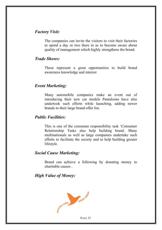 Factory Visit:
The companies can invite the visitors to visit their factories
to spend a day or two there in as to become aware about
quality of management which highly strengthens the brand.
Trade Shows:
These represent a great opportunities to build brand
awareness knowledge and interest
Event Marketing:
Many automobile companies make an event out of
introducing their new car models Pantaloons have also
undertook such efforts while launching, adding newer
brands to their large brand offer list.
Public Facilities:
This is one of the consumer responsibility task ‘Consumer
Relationship Tasks also help building brand. Many
multinationals as well as large companies undertake such
efforts to facilitate the society and to help building greater
lifestyle.
Social Cause Marketing:
Brand can achieve a following by donating money to
charitable causes .
High Value of Money:
PAGE 33
 