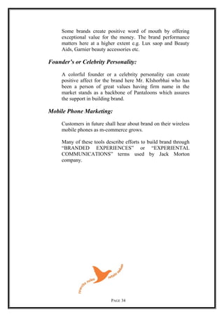 Some brands create positive word of mouth by offering
exceptional value for the money. The brand performance
matters here at a higher extent e.g. Lux saop and Beauty
Aids, Garnier beauty accessories etc.
Founder’s or Celebrity Personality:
A colorful founder or a celebrity personality can create
positive affect for the brand here Mr. KIshorbhai who has
been a person of great values having firm name in the
market stands as a backbone of Pantaloons which assures
the support in building brand.
Mobile Phone Marketing:
Customers in future shall hear about brand on their wireless
mobile phones as m-commerce grows.
Many of these tools describe efforts to build brand through
“BRANDED EXPERIENCES” or “EXPERIENTAL
COMMUNICATIONS” terms used by Jack Morton
company.
PAGE 34
 