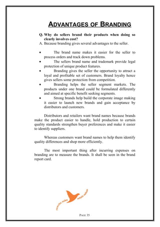 ADVANTAGES OF BRANDING
Q. Why do sellers brand their products when doing so
clearly involves cost?
A. Because branding gives several advantages to the seller.
• The brand name makes it easier for the seller to
process orders and track down problems.
• The sellers brand name and trademark provide legal
protection of unique product features.
• Branding gives the seller the opportunity to attract a
loyal and profitable set of customers. Brand loyalty hence
gives sellers some protection from competition.
• Branding helps the seller segment markets. The
products under one brand could be formulated differently
and aimed at specific benefit seeking segments.
• Strong brands help build the corporate image making
it easier to launch new brands and gain acceptance by
distributors and customers.
Distributors and retailers want brand names because brands
make the product easier to handle, hold production to certain
quality standards strengthen buyer preferences and make it easier
to identify suppliers.
Whereas customers want brand names to help them identify
quality differences and shop more efficiently.
The most important thing after incurring expenses on
branding are to measure the brands. It shall be seen in the brand
report card.
PAGE 35
 