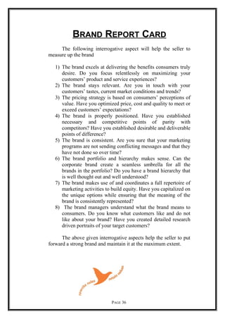 BRAND REPORT CARD
The following interrogative aspect will help the seller to
measure up the brand
1) The brand excels at delivering the benefits consumers truly
desire. Do you focus relentlessly on maximizing your
customers’ product and service experiences?
2) The brand stays relevant. Are you in touch with your
customers’ tastes, current market conditions and trends?
3) The pricing strategy is based on consumers’ perceptions of
value. Have you optimized price, cost and quality to meet or
exceed customers’ expectations?
4) The brand is properly positioned. Have you established
necessary and competitive points of parity with
competitors? Have you established desirable and deliverable
points of difference?
5) The brand is consistent. Are you sure that your marketing
programs are not sending conflicting messages and that they
have not done so over time?
6) The brand portfolio and hierarchy makes sense. Can the
corporate brand create a seamless umbrella for all the
brands in the portfolio? Do you have a brand hierarchy that
is well thought out and well understood?
7) The brand makes use of and coordinates a full repertoire of
marketing activities to build equity. Have you capitalized on
the unique options while ensuring that the meaning of the
brand is consistently represented?
8) The brand managers understand what the brand means to
consumers. Do you know what customers like and do not
like about your brand? Have you created detailed research
driven portraits of your target customers?
The above given interrogative aspects help the seller to put
forward a strong brand and maintain it at the maximum extent.
PAGE 36
 
