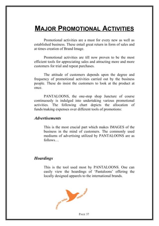 MAJOR PROMOTIONAL ACTIVITIES
Promotional activities are a must for every new as well as
established business. These entail great return in form of sales and
at times creation of Brand Image.
Promotional activities are till now proven to be the most
efficient tools for appreciating sales and attracting more and more
customers for trial and repeat purchases.
The attitude of customers depends upon the degree and
frequency of promotional activities carried out by the business
people. These do insist the customers to look at the product at
once.
PANTALOONS, the one-stop shop Juncture of course
continuously is indulged into undertaking various promotional
activities. The following chart depicts the allocation of
funds/making expenses over different tools of promotions:
Advertisements
This is the most crucial part which makes IMAGES of the
business in the mind of customers. The commonly used
mediums of advertising utilized by PANTALOONS are as
follows…
Hoardings
This is the tool used most by PANTALOONS. One can
easily view the hoardings of ‘Pantaloons’ offering the
locally designed apparels to the international brands.
PAGE 37
 