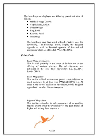 The hoardings are displayed on following prominent sites of
the city
• Mahila College Chowk
• Yagnik Road, Rajkot
• Under Bridge
• Ring Road
• Kalawad Road
• Trikonbag
The hoardings have been most utilized effective tools for
advertising. The hoardings mostly display the designed
apparels as well as branded apparels of international
companies which are offered at PANTALOONS.
Print Media
Local/Daily newspapers:
This is used generally at the times of festives and at the
offering of various schemes. The advertisements are
published in the local daily newspapers E.g. GUJRAT
SAMACHAR
Local Magazines:
This tool is utilized to announce greater value schemes to
insist customers to at least visit PANTALOONS E.g. At
times in the case of addition of new stocks, newly designed
apparels,etc. or other discount coupons.
Regional Magazines
This tool is explored as to make consumers of surrounding
regions, aware about the availability of the peak brands at
Rajkot and to drag them towards it.
PAGE 38
 