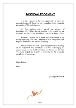 ACKNOWLEDGEMENT
It is my pleasure to have an opportunity to show my
gratitude towards all those who have helped me in the successful
preparation of this project report.
My first gratitude moves towards the Manager of
Pantaloons Mr. Vibhay sharma who has kindly helped me and
supported me in collecting the information required for my project
Secondly, I would like to thank all the professors of my
college especially Prof. Parul Gangani who have always been keen
to guide me to frame this report successfully.
And last but not the least; I grab the opportunity of thanking
all the respondents who contributed their time in filling up the
questionnaire and my family members and friends and all other
who have helped me directly or indirectly in the successful
completion of my project.
Place: Rajkot
Date:
(Savaliya Mahesh D)
PAGE 4
 