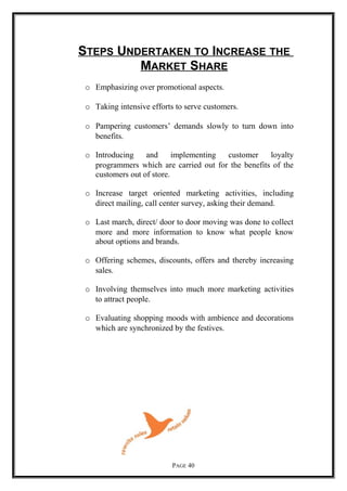 STEPS UNDERTAKEN TO INCREASE THE
MARKET SHARE
o Emphasizing over promotional aspects.
o Taking intensive efforts to serve customers.
o Pampering customers’ demands slowly to turn down into
benefits.
o Introducing and implementing customer loyalty
programmers which are carried out for the benefits of the
customers out of store.
o Increase target oriented marketing activities, including
direct mailing, call center survey, asking their demand.
o Last march, direct/ door to door moving was done to collect
more and more information to know what people know
about options and brands.
o Offering schemes, discounts, offers and thereby increasing
sales.
o Involving themselves into much more marketing activities
to attract people.
o Evaluating shopping moods with ambience and decorations
which are synchronized by the festives.
PAGE 40
 