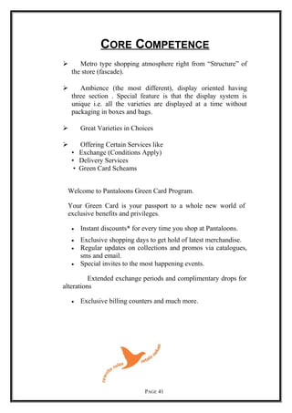 CORE COMPETENCE
 Metro type shopping atmosphere right from “Structure” of
the store (fascade).
 Ambience (the most different), display oriented having
three section . Special feature is that the display system is
unique i.e. all the varieties are displayed at a time without
packaging in boxes and bags.
 Great Varieties in Choices
 Offering Certain Services like
• Exchange (Conditions Apply)
• Delivery Services
• Green Card Scheams
Welcome to Pantaloons Green Card Program.
Your Green Card is your passport to a whole new world of
exclusive benefits and privileges.
• Instant discounts* for every time you shop at Pantaloons.
• Exclusive shopping days to get hold of latest merchandise.
• Regular updates on collections and promos via catalogues,
sms and email.
• Special invites to the most happening events.
Extended exchange periods and complimentary drops for
alterations
• Exclusive billing counters and much more.
PAGE 41
 