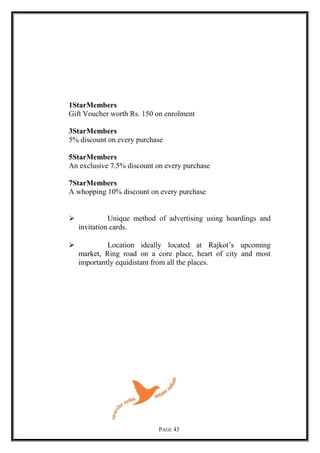 1StarMembers
Gift Voucher worth Rs. 150 on enrolment
3StarMembers
5% discount on every purchase
5StarMembers
An exclusive 7.5% discount on every purchase
7StarMembers
A whopping 10% discount on every purchase
 Unique method of advertising using hoardings and
invitation cards.
 Location ideally located at Rajkot’s upcoming
market, Ring road on a core place, heart of city and most
importantly equidistant from all the places.
PAGE 43
 