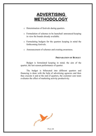 ADVERTISING
METHODOLOGY
o Determination of festivals during quarters.
o Formulation of schemes to be launched/ announced keeping
in view the brands already available.
o Formulating budgets for the quarters keeping in mind the
forthcoming festivals.
o Announcement of schemes and creating awareness.
PREPARATION OF BUDGET
Budget is formulated keeping in mind, the aim of the
quarter, the last season performance of quarter.
The budget is bifurcated into different quarters and
financing is done with the help of advertising agencies and then
they execute it and at the end of quarters, the customer care team
evaluates the effect of marketing activity productivity.
PAGE 44
 
