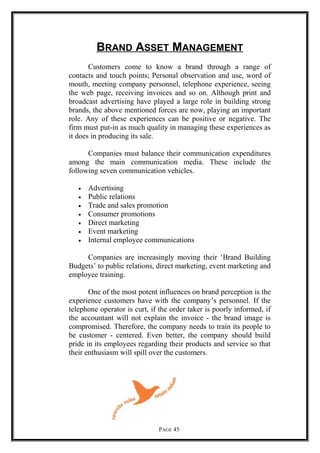 BRAND ASSET MANAGEMENT
Customers come to know a brand through a range of
contacts and touch points; Personal observation and use, word of
mouth, meeting company personnel, telephone experience, seeing
the web page, receiving invoices and so on. Although print and
broadcast advertising have played a large role in building strong
brands, the above mentioned forces are now, playing an important
role. Any of these experiences can be positive or negative. The
firm must put-in as much quality in managing these experiences as
it does in producing its sale.
Companies must balance their communication expenditures
among the main communication media. These include the
following seven communication vehicles.
• Advertising
• Public relations
• Trade and sales promotion
• Consumer promotions
• Direct marketing
• Event marketing
• Internal employee communications
Companies are increasingly moving their ‘Brand Building
Budgets’ to public relations, direct marketing, event marketing and
employee training.
One of the most potent influences on brand perception is the
experience customers have with the company’s personnel. If the
telephone operator is curt, if the order taker is poorly informed, if
the accountant will not explain the invoice - the brand image is
compromised. Therefore, the company needs to train its people to
be customer - centered. Even better, the company should build
pride in its employees regarding their products and service so that
their enthusiasm will spill over the customers.
PAGE 45
 