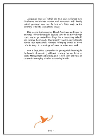 Companies must go further and train and encourage their
distributors and dealers to serve their customers well. Poorly
trained personnel can ruin the best of efforts made by the
company to build a strong brand image.
This suggest that managing Brand Assets can no longer be
entrusted to brand managers because they do not have enough
power and scope to do all the things that are necessary to build
and enhance their brands. Their incentive system drives them to
pursue short term results whereas managing brands as assets
calls for longer term strategy and more inclusive team work.
Now a days, some companies are putting their branding in
the brand s of an entirely different company that can focus on
Brand Management and nothing else. Hence, there are bulks of
companies managing brands - not owning brands.
PAGE 46
 