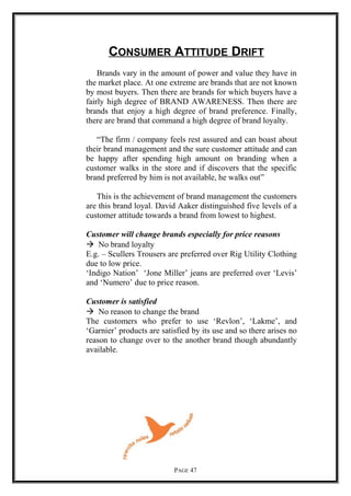 CONSUMER ATTITUDE DRIFT
Brands vary in the amount of power and value they have in
the market place. At one extreme are brands that are not known
by most buyers. Then there are brands for which buyers have a
fairly high degree of BRAND AWARENESS. Then there are
brands that enjoy a high degree of brand preference. Finally,
there are brand that command a high degree of brand loyalty.
“The firm / company feels rest assured and can boast about
their brand management and the sure customer attitude and can
be happy after spending high amount on branding when a
customer walks in the store and if discovers that the specific
brand preferred by him is not available, he walks out”
This is the achievement of brand management the customers
are this brand loyal. David Aaker distinguished five levels of a
customer attitude towards a brand from lowest to highest.
Customer will change brands especially for price reasons
 No brand loyalty
E.g. – Scullers Trousers are preferred over Rig Utility Clothing
due to low price.
‘Indigo Nation’ ‘Jone Miller’ jeans are preferred over ‘Levis’
and ‘Numero’ due to price reason.
Customer is satisfied
 No reason to change the brand
The customers who prefer to use ‘Revlon’, ‘Lakme’, and
‘Garnier’ products are satisfied by its use and so there arises no
reason to change over to the another brand though abundantly
available.
PAGE 47
 