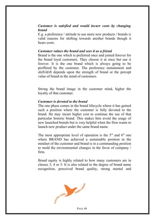 Customer is satisfied and would incurr costs by changing
brand
E.g. a preference / attitude to use more new products / brands is
valid reasons for shifting towards another brands though it
bears costs.
Customer values the brand and sees it as a friend
Brand is the one which is preferred once and joined forever for
the brand loyal customers. They choose it at once but use it
forever. It is the one brand which is always going to be
proffered by the customer. The preference sustainment and
shift/drift depends upon the strength of brand or the percept
value of brand in the mind of customers.
Strong the brand image in the customer mind, higher the
loyalty of that customer.
Customer is devoted to the brand
The one phase comes in the brand lifecycle where it has gained
such a position where the customer is fully devoted to the
brand. He may incurr higher cost to continue the use of that
particular historic brand. This makes him avoid the usage of
new launched brands but is very helpful when the firm wants to
launch new product under the same brand name.
The most appropriate level of operation is the 5th
and 6th
one
where BRAND has achieved a sustainable position in the
mindset of the customer and brand is in a commanding position
to mold the environmental changes in the favor of company /
firm.
Brand equity is highly related to how many customers are in
classes 3, 4 or 5. It is also related to the degree of brand name
recognition, perceived brand quality, strong mental and
PAGE 48
 