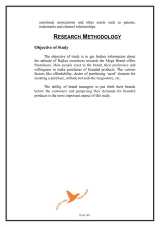 emotional associations and other assets such as patents,
trademarks and channel relationships.
RESEARCH METHODOLOGY
Objective of Study
The objective of study is to get further information about
the attitude of Rajkot customers towards the Mega Brand offers
Pantaloons. How people react to the brand, their preference and
willingness to make purchases of branded products. The various
factors like affordability, desire of purchasing ‘need’ element for
insisting a purchase, attitude towards the mega-store, etc.
The ability of brand managers to put forth their brands
before the customers and pampering their demands for branded
products is the most important aspect of this study.
PAGE 49
 