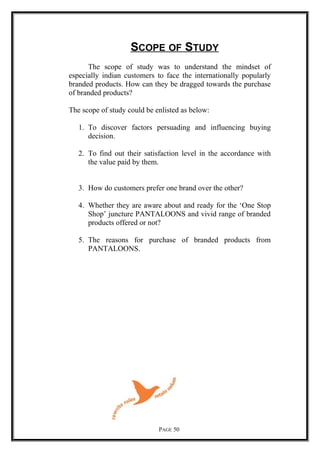 SCOPE OF STUDY
The scope of study was to understand the mindset of
especially indian customers to face the internationally popularly
branded products. How can they be dragged towards the purchase
of branded products?
The scope of study could be enlisted as below:
1. To discover factors persuading and influencing buying
decision.
2. To find out their satisfaction level in the accordance with
the value paid by them.
3. How do customers prefer one brand over the other?
4. Whether they are aware about and ready for the ‘One Stop
Shop’ juncture PANTALOONS and vivid range of branded
products offered or not?
5. The reasons for purchase of branded products from
PANTALOONS.
PAGE 50
 