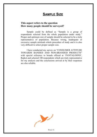 SAMPLE SIZE
This aspect refers to the question
How many people should be surveyed?
Sample could be defined as “Sample is a group of
respondents selected from the whole population under study.”
Proper and optimum size of sample should be selected to be a truly
representative of population. Because wrong, inadequate or
excessive sample misleads whole procedure of study and it is also
very difficult to select proper sample size.
I have conducted my survey on “CONSUMER ATTITUDE
TOWARDS BANDED AND NON-BRANDED PRODUCTS”
with special reference to brands offered at ‘PANTALOONS’,
Rajkot and selected 100 respondents which are truly representative
for my analysis and the conclusions arrived at by their responses
are also reliable.
PAGE 51
 