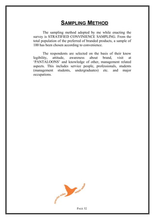 SAMPLING METHOD
The sampling method adopted by me while enacting the
survey is STRATIFIED CONVINIENCE SAMPLING. From the
total population of the preferred of branded products, a sample of
100 has been chosen according to convenience.
The respondents are selected on the basis of their know
legibility, attitude, awareness about brand, visit at
‘PANTALOONS’ and knowledge of other, management related
aspects. This includes service people, professionals, students
(management students, undergraduates) etc. and major
occupations.
PAGE 52
 