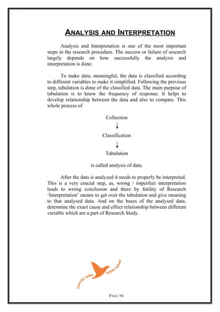 ANALYSIS AND INTERPRETATION
Analysis and Interpretation is one of the most important
steps in the research procedure. The success or failure of research
largely depends on how successfully the analysis and
interpretation is done.
To make data, meaningful, the data is classified according
to different variables to make it simplified. Following the previous
step, tabulation is done of the classified data. The main purpose of
tabulation is to know the frequency of response. It helps to
develop relationship between the data and also to compare. This
whole process of
Collection
Classification
Tabulation
is called analysis of data.
After the data is analyzed it needs to properly be interpreted.
This is a very crucial step, as, wrong / imperfect interpretation
leads to wrong conclusion and there by futility of Research
‘Interpretation’ means to get over the tabulation and give meaning
to that analysed data. And on the bases of the analysed data,
determine the exact cause and effect relationship between different
variable which are a part of Research Study.
PAGE 54
 