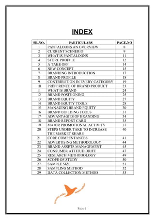 INDEX
SR.NO. PARTICULARS PAGE.NO
1 PANTALOONS AN OVERVIEW 8
2 CURRENT SCENERIO 9
3 WHAT IS PANTALOONS 11
4 STORE PROFILE 12
5 A TAKE OFF 14
6 NEW CONCEPT 15
7 BRANDING INTRODUCTION 17
8 BRAND PROFILE 18
9 CONTRIBUTION IN EVERY CATEGORY 19
10 PREFERENCE OF BRAND PRODUCT 23
11 WHAT IS BRAND 24
12 BRAND POSITIONING 25
13 BRAND EQUITY 27
14 BRAND EQUITY TOOLS 28
15 MANAGING BRAND EQUITY 30
16 BRAND BUILDING TOOLS 31
17 ADVANTAGIES OF BRANDING 34
18 BRAND REPORT CARD 35
19 MAJOR PROMOTIONAL ACTIVITY 37
20 STEPS UNDER TAKE TO INCREASE
THE MARKET SHARE
40
21 CORE COMPENTANCES 41
22 ADVERTISING METHODOLOGY 44
23 BRAND ASSETS MANAGEMENT 45
24 CONSUMER ATTITUD DRIFT 47
25 RESEARCH METHODOLOGY 49
26 SCOPE OF STUDY 50
27 SAMPLE SIZE 51
28 SAMPLING METHOD 52
29 DATA COLLECTION METHOD 53
PAGE 6
 