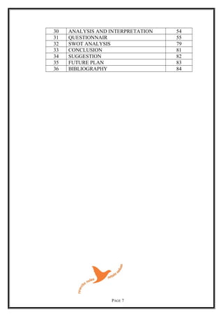30 ANALYSIS AND INTERPRETATION 54
31 QUESTIONNAIR 55
32 SWOT ANALYSIS 79
33 CONCLUSION 81
34 SUGGESTION 82
35 FUTURE PLAN 83
36 BIBLIOGRAPHY 84
PAGE 7
 