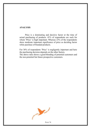 ANALYSIS
Price is a dominating and decisive factor at the time of
actual purchasing of products. 41% of respondents are such for
whom ‘Price’ is high important. Whereas 23% of the respondents
show moderate important significance of price as deciding factor
while purchase of branded products.
For 36% of respondents ‘Price’ is negligently important and here
the purchasing decision depends on the other factors.
The above ratio shows a good blending of potential customers and
the non potential but future prospective customers.
PAGE 74
 