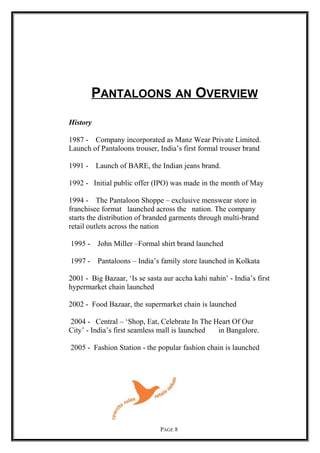 PANTALOONS AN OVERVIEW
History
1987 - Company incorporated as Manz Wear Private Limited.
Launch of Pantaloons trouser, India’s first formal trouser brand
1991 - Launch of BARE, the Indian jeans brand.
1992 - Initial public offer (IPO) was made in the month of May
1994 - The Pantaloon Shoppe – exclusive menswear store in
franchisee format launched across the nation. The company
starts the distribution of branded garments through multi-brand
retail outlets across the nation
1995 - John Miller –Formal shirt brand launched
1997 - Pantaloons – India’s family store launched in Kolkata
2001 - Big Bazaar, ‘Is se sasta aur accha kahi nahin’ - India’s first
hypermarket chain launched
2002 - Food Bazaar, the supermarket chain is launched
2004 - Central – ‘Shop, Eat, Celebrate In The Heart Of Our
City’ - India’s first seamless mall is launched in Bangalore.
2005 - Fashion Station - the popular fashion chain is launched
PAGE 8
 