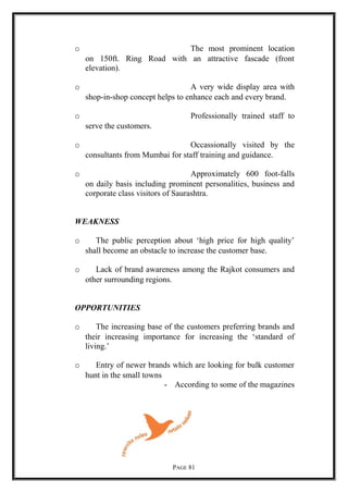 o The most prominent location
on 150ft. Ring Road with an attractive fascade (front
elevation).
o A very wide display area with
shop-in-shop concept helps to enhance each and every brand.
o Professionally trained staff to
serve the customers.
o Occassionally visited by the
consultants from Mumbai for staff training and guidance.
o Approximately 600 foot-falls
on daily basis including prominent personalities, business and
corporate class visitors of Saurashtra.
WEAKNESS
o The public perception about ‘high price for high quality’
shall become an obstacle to increase the customer base.
o Lack of brand awareness among the Rajkot consumers and
other surrounding regions.
OPPORTUNITIES
o The increasing base of the customers preferring brands and
their increasing importance for increasing the ‘standard of
living.’
o Entry of newer brands which are looking for bulk customer
hunt in the small towns
- According to some of the magazines
PAGE 81
 