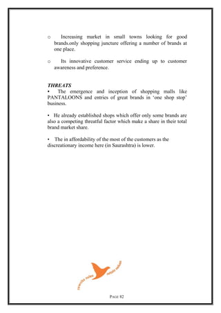 o Increasing market in small towns looking for good
brands.only shopping juncture offering a number of brands at
one place.
o Its innovative customer service ending up to customer
awareness and preference.
THREATS
• The emergence and inception of shopping malls like
PANTALOONS and entries of great brands in ‘one shop stop’
business.
• He already established shops which offer only some brands are
also a competing threatful factor which make a share in their total
brand market share.
• The in affordability of the most of the customers as the
discreationary income here (in Saurashtra) is lower.
PAGE 82
 