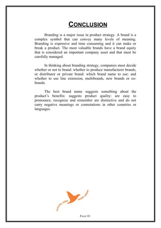 CONCLUSION
Branding is a major issue in product strategy. A brand is a
complex symbol that can convey many levels of meaning.
Branding is expensive and time consuming and it can make or
break a product. The most valuable brands have a brand equity
that is considered an important company asset and that must be
carefully managed.
In thinking about branding strategy, companies must decide
whether or not to brand: whether to produce manufacturer brands,
or distributor or private brand: which brand name to use: and
whether to use line extension, multibrands, new brands or co-
brands.
The best brand name suggests something about the
product’s benefits: suggests product quality: are easy to
pronounce, recognize and remember are distinctive and do not
carry negative meanings or connotations in other countries or
languages.
PAGE 83
 
