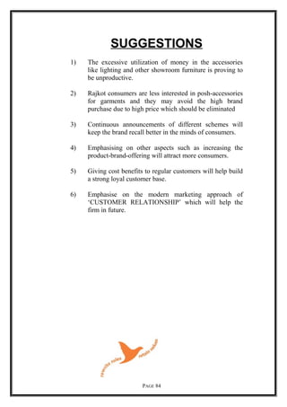 SUGGESTIONS
1) The excessive utilization of money in the accessories
like lighting and other showroom furniture is proving to
be unproductive.
2) Rajkot consumers are less interested in posh-accessories
for garments and they may avoid the high brand
purchase due to high price which should be eliminated
3) Continuous announcements of different schemes will
keep the brand recall better in the minds of consumers.
4) Emphasising on other aspects such as increasing the
product-brand-offering will attract more consumers.
5) Giving cost benefits to regular customers will help build
a strong loyal customer base.
6) Emphasise on the modern marketing approach of
‘CUSTOMER RELATIONSHIP’ which will help the
firm in future.
PAGE 84
 