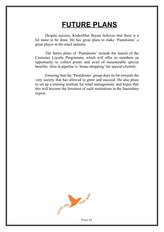 FUTURE PLANS
Despite success, Kishorbhai Biyani believes that there is a
lot more to be done. He has great plans to make ‘Pantaloons’ a
great player in the retail industry.
The future plans of ‘Pantaloons’ include the launch of the
Customer Loyalty Programme, which will offer its members an
opportunity to collect points and avail of innumerable special
benefits. Also in pipeline is ‘home-shopping’ for special clientile.
Ensuring that the ‘Pantaloons’ group does its bit towards the
very society that has allowed to grow and succeed. He also plans
to set up a training institute for retail management, and hopes that
this will become the foremost of such institutions in the Saurashtra
region.
PAGE 85
 