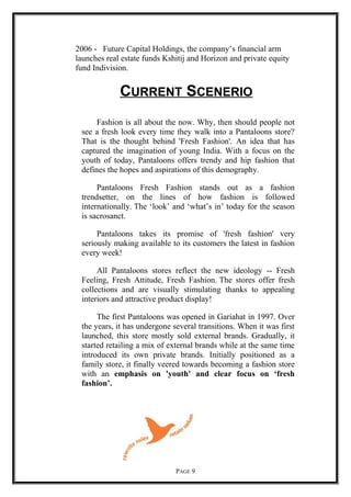 2006 - Future Capital Holdings, the company’s financial arm
launches real estate funds Kshitij and Horizon and private equity
fund Indivision.
CURRENT SCENERIO
Fashion is all about the now. Why, then should people not
see a fresh look every time they walk into a Pantaloons store?
That is the thought behind 'Fresh Fashion'. An idea that has
captured the imagination of young India. With a focus on the
youth of today, Pantaloons offers trendy and hip fashion that
defines the hopes and aspirations of this demography.
Pantaloons Fresh Fashion stands out as a fashion
trendsetter, on the lines of how fashion is followed
internationally. The ‘look’ and ‘what’s in’ today for the season
is sacrosanct.
Pantaloons takes its promise of 'fresh fashion' very
seriously making available to its customers the latest in fashion
every week!
All Pantaloons stores reflect the new ideology -- Fresh
Feeling, Fresh Attitude, Fresh Fashion. The stores offer fresh
collections and are visually stimulating thanks to appealing
interiors and attractive product display!
The first Pantaloons was opened in Gariahat in 1997. Over
the years, it has undergone several transitions. When it was first
launched, this store mostly sold external brands. Gradually, it
started retailing a mix of external brands while at the same time
introduced its own private brands. Initially positioned as a
family store, it finally veered towards becoming a fashion store
with an emphasis on 'youth' and clear focus on ‘fresh
fashion’.
PAGE 9
 