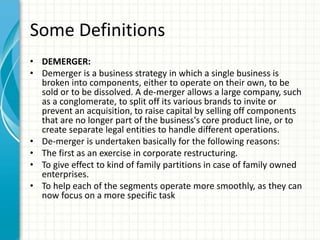 Some Definitions
• DEMERGER:
• Demerger is a business strategy in which a single business is
broken into components, either to operate on their own, to be
sold or to be dissolved. A de-merger allows a large company, such
as a conglomerate, to split off its various brands to invite or
prevent an acquisition, to raise capital by selling off components
that are no longer part of the business's core product line, or to
create separate legal entities to handle different operations.
• De-merger is undertaken basically for the following reasons:
• The first as an exercise in corporate restructuring.
• To give effect to kind of family partitions in case of family owned
enterprises.
• To help each of the segments operate more smoothly, as they can
now focus on a more specific task
 