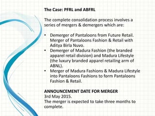 The Case: PFRL and ABFRL
The complete consolidation process involves a
series of mergers & demergers which are:
• Demerger of Pantaloons from Future Retail.
Merger of Pantaloons Fashion & Retail with
Aditya Birla Nuvo.
• Demerger of Madura Fashion (the branded
apparel retail division) and Madura Lifestyle
(the luxury branded apparel retailing arm of
ABNL).
• Merger of Madura Fashions & Madura Lifestyle
into Pantaloons Fashions to form Pantaloons
Fashion & Retail.
ANNOUNCEMENT DATE FOR MERGER
3rd May 2015.
The merger is expected to take three months to
complete.
 