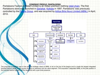COMPANY PROFILE: PANTALOONS
Pantaloons Fashion & Retail Limited is an Indian premium clothing retail chain. The first
Pantaloons store was launched in Gariahat, Kolkata in 1997. Pantaloons’ was previously
controlled by the Future Group, and was acquired by Aditya Birla Nuvo Limited (ABNL) in April,
2012.
The proposed acquisition was in line with the strategic intent of ABNL to be on the top of the league and to create the largest integrated
branded fashion player in the country through an extension into the value segment. This acquisition catapulted ABNL to the pole position in
the branded fashion space in all the segments with a pan-India presence.
 