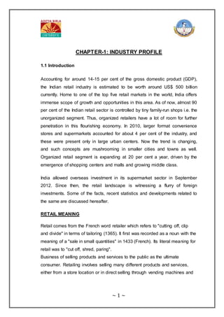 ~ 1 ~
CHAPTER-1: INDUSTRY PROFILE
1.1 Introduction
Accounting for around 14-15 per cent of the gross domestic product (GDP),
the Indian retail industry is estimated to be worth around US$ 500 billion
currently. Home to one of the top five retail markets in the world, India offers
immense scope of growth and opportunities in this area. As of now, almost 90
per cent of the Indian retail sector is controlled by tiny family-run shops i.e. the
unorganized segment. Thus, organized retailers have a lot of room for further
penetration in this flourishing economy. In 2010, larger format convenience
stores and supermarkets accounted for about 4 per cent of the industry, and
these were present only in large urban centers. Now the trend is changing,
and such concepts are mushrooming in smaller cities and towns as well.
Organized retail segment is expanding at 20 per cent a year, driven by the
emergence of shopping centers and malls and growing middle class.
India allowed overseas investment in its supermarket sector in September
2012. Since then, the retail landscape is witnessing a flurry of foreign
investments. Some of the facts, recent statistics and developments related to
the same are discussed hereafter.
RETAIL MEANING
Retail comes from the French word retailer which refers to "cutting off, clip
and divide" in terms of tailoring (1365). It first was recorded as a noun with the
meaning of a "sale in small quantities" in 1433 (French). Its literal meaning for
retail was to "cut off, shred, paring".
Business of selling products and services to the public as the ultimate
consumer. Retailing involves selling many different products and services,
either from a store location or in direct selling through vending machines and
 