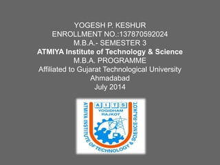 YOGESH P. KESHUR
ENROLLMENT NO.:137870592024
M.B.A.- SEMESTER 3
ATMIYA Institute of Technology & Science
M.B.A. PROGRAMME
Affiliated to Gujarat Technological University
Ahmadabad
July 2014
 
