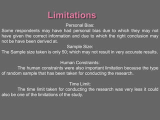 Personal Bias:
Some respondents may have had personal bias due to which they may not
have given the correct information and due to which the right conclusion may
not be have been derived at.
Sample Size:
The Sample size taken is only 50; which may not result in very accurate results.
Human Constraints:
The human constraints were also important limitation because the type
of random sample that has been taken for conducting the research.
Time Limit:
The time limit taken for conducting the research was very less it could
also be one of the limitations of the study.
 