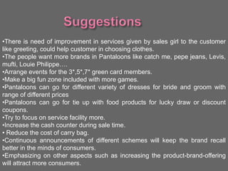 •There is need of improvement in services given by sales girl to the customer
like greeting, could help customer in choosing clothes.
•The people want more brands in Pantaloons like catch me, pepe jeans, Levis,
mufti, Louie Philippe….
•Arrange events for the 3*,5*,7* green card members.
•Make a big fun zone included with more games.
•Pantaloons can go for different variety of dresses for bride and groom with
range of different prices
•Pantaloons can go for tie up with food products for lucky draw or discount
coupons.
•Try to focus on service facility more.
•Increase the cash counter during sale time.
• Reduce the cost of carry bag.
•Continuous announcements of different schemes will keep the brand recall
better in the minds of consumers.
•Emphasizing on other aspects such as increasing the product-brand-offering
will attract more consumers.
 