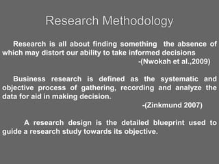 Research is all about finding something the absence of
which may distort our ability to take informed decisions
-(Nwokah et al.,2009)
Business research is defined as the systematic and
objective process of gathering, recording and analyze the
data for aid in making decision.
-(Zinkmund 2007)
A research design is the detailed blueprint used to
guide a research study towards its objective.
 
