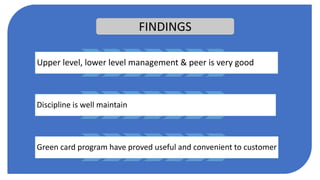 FINDINGS
Upper level, lower level management & peer is very good
Discipline is well maintain
Green card program have proved useful and convenient to customer
 