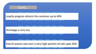 Conti…
Loyalty program attracts the customer up to 40%
Shrinkage is very less
End of season sale earn a very high portion of sale upto 35%
 
