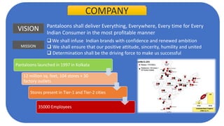 COMPANY
VISION Pantaloons shall deliver Everything, Everywhere, Every time for Every
Indian Consumer in the most profitable manner
MISSION
We shall infuse Indian brands with confidence and renewed ambition
 We shall ensure that our positive attitude, sincerity, humility and united
 Determination shall be the driving force to make us successful
Pantaloons launched in 1997 in Kolkata
12 million sq. feet, 104 stores + 30
factory outlets
Stores present in Tier-1 and Tier-2 cities
35000 Employees
 