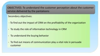 Secondary objectives:
- To find out the impact of CRM on the profitability of the organization
- To study the role of information technology in CRM
- To understand the buying behavior
- To find out means of communication play a vital role in persuade
customer
OBJECTIVES: To understand the customer perception about the customer
service delivered by the pantaloons
 