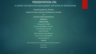 PERSENTATION ON
A SURVEY ON EMPLOYEE ENGAGEMENT INITIATIVE AT PANTALOONS
Gariahat pantaloon, Kolkata
SUBMITTED IN PARTIAL FULFILMENT OF REQUIRMENT FOR THE DEGREE
OF
MASTER OF BUSINEES ADMINISTRATION
PREPARED BY
FIRDOUS ANJUM
VU Registration no: 00884
Roll: PG/VUOAP/02MBA-11 S NO: 466
Year of registration: 2021-2022
Session: 2021-2023
Major specialization: Human Resources
Name of institute: EIILM, KOLKATA
Under the guidance of
Sneha Sen
(Group manager human resources, Pantaloons Fashion & retail Ltd. )
Submitted to
AUGUST,2022
 
