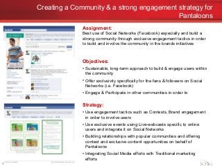 Creating a Community & a strong engagement strategy for
Pantaloons
1
Assignment:
Best use of Social Networks (Facebook) especially and build a
strong community through exclusive engagement tactics in order
to build and involve the community in the brands initiatives
Objectives:
• Sustainable, long-term approach to build & engage users within
the community
• Offer exclusivity specifically for the fans & followers on Social
Networks (i.e. Facebook)
• Engage & Participate in other communities in order to
Strategy:
• Use engagement tactics such as Contests, Brand engagement
in order to involve users
• Use exclusive events using Live-webcasts specific to online
users and integrate it on Social Networks
• Building relationships with popular communities and offering
contest and exclusive content opportunities on behalf of
Pantaloons
• Integrating Social Media efforts with Traditional marketing
efforts
 