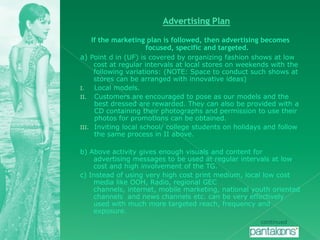 Advertising PlanIf the marketing plan is followed, then advertising becomes focused, specific and targeted.a) Point d in (UF) is covered by organizing fashion shows at low cost at regular intervals at local stores on weekends with the following variations: (NOTE: Space to conduct such shows at stores can be arranged with innovative ideas)Local models.Customers are encouraged to pose as our models and the best dressed are rewarded. They can also be provided with a CD containing their photographs and permission to use their photos for promotions can be obtained.Inviting local school/ college students on holidays and follow the same process in II above.b) Above activity gives enough visuals and content for advertising messages to be used at regular intervals at low cost and high involvement of the TG.c) Instead of using very high cost print medium, local low cost media like OOH, Radio, regional GEC channels, internet, mobile marketing, national youth oriented channels  and news channels etc. can be very effectively used with much more targeted reach, frequency and exposure.continued