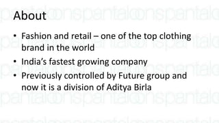 About
• Fashion and retail – one of the top clothing
brand in the world
• India’s fastest growing company
• Previously controlled by Future group and
now it is a division of Aditya Birla
 