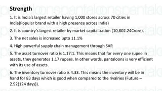 Strength
1. It is India’s largest retailer having 1,000 stores across 70 cities in
India(Popular brand with a high presence across India)
2. It is country’s largest retailer by market capitalization (10,802.24Crore).
3. The net sales is increased upto 11.1%
4. High powerful supply chain management through SAP.
5. The asset turnover ratio is 1.17:1. This means that for every one rupee in
assets, they generates 1.17 rupees. In other words, pantaloons is very efficient
with its use of assets.
6. The inventory turnover ratio is 4.33. This means the inventory will be in
hand for 83 days which is good when compared to the rivalries (Future –
2.92(124 days)).
 