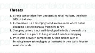 Threats
1. Strong competition from unorganized retail markets, the share
92% of industry
2. E-commerce is an emerging trend in consumers where online
shopping is set to increase from 67% to75%
3. Shopping culture is not well developed in India since malls are
considered as a place to hang around & window shopping
4. Price wars between competitors & their actions such as
bringing in new technologies or increased in their work force to
meet demands.
 
