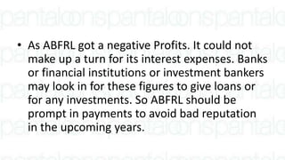 • As ABFRL got a negative Profits. It could not
make up a turn for its interest expenses. Banks
or financial institutions or investment bankers
may look in for these figures to give loans or
for any investments. So ABFRL should be
prompt in payments to avoid bad reputation
in the upcoming years.
 